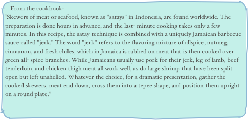 From the cookbook:
“Skewers of meat or seafood, known as "satays" in Indonesia, are found worldwide. The preparation is done hours in advance, and the last- minute cooking takes only a few minutes. In this recipe, the satay technique is combined with a uniquely Jamaican barbecue sauce called "jerk." The word "jerk" refers to the flavoring mixture of allspice, nutmeg, cinnamon, and fresh chiles, which in Jamaica is rubbed on meat that is then cooked over green all- spice branches. While Jamaicans usually use pork for their jerk, leg of lamb, beef tenderloin, and chicken thigh meat all work well, as do large shrimp that have been split open but left unshelled. Whatever the choice, for a dramatic presentation, gather the cooked skewers, meat end down, cross them into a tepee shape, and position them upright on a round plate.”
