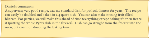 Daniel’s comments:
A super-easy very good recipe, was my standard dish for potluck dinners for years.  The recipe can easily be doubled and baked in a 4 quart dish.  You can also make it using fruit filled blintzes. For parties, we will make this ahead of time (everything except baking it), then freeze it (putting the whole Pyrex dish in the freezer).  Dish can go straight from the freezer into the oven, but count on doubling the baking time.