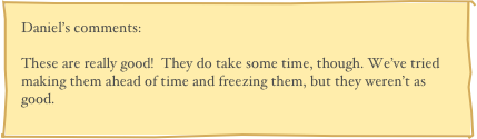 Daniel’s comments:

These are really good!  They do take some time, though. We’ve tried making them ahead of time and freezing them, but they weren’t as good.