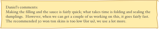 Daniel’s comments:
Making the filling and the sauce is fairly quick; what takes time is folding and sealing the dumplings.  However, when we can get a couple of us working on this, it goes fairly fast.  The recommended 30 won ton skins is too low (for us), we use a lot more.