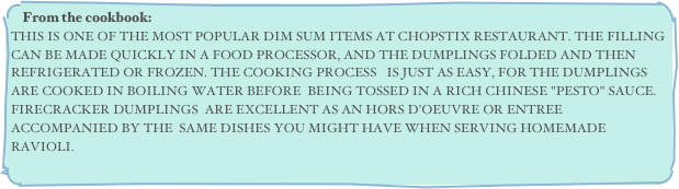 From the cookbook:
THIS IS ONE OF THE MOST POPULAR DIM SUM ITEMS AT CHOPSTIX RESTAURANT. THE FILLING CAN BE MADE QUICKLY IN A FOOD PROCESSOR, AND THE DUMPLINGS FOLDED AND THEN REFRIGERATED OR FROZEN. THE COOKING PROCESS   IS JUST AS EASY, FOR THE DUMPLINGS ARE COOKED IN BOILING WATER BEFORE  BEING TOSSED IN A RICH CHINESE "PESTO" SAUCE. FIRECRACKER DUMPLINGS  ARE EXCELLENT AS AN HORS D'OEUVRE OR ENTREE ACCOMPANIED BY THE  SAME DISHES YOU MIGHT HAVE WHEN SERVING HOMEMADE RAVIOLI.