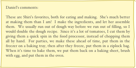 Daniel’s comments:

These are Shiri’s favorites, both for eating and making.  She’s much better at making them than I am!  I make the ingredients, and let her assemble them.  We usually run out of dough way before we run out of filling, so I would double the dough recipe.  Since it’s a lot of tomatoes, I cut them by giving them a quick spin in the food processor, instead of chopping them all by hand.  For parties, we make these ahead of time, put them in the freezer on a baking tray, then after they freeze, put them in a ziplock bag.  When it’s time to bake them, we put them back on a baking sheet, brush with egg, and put them in the oven.